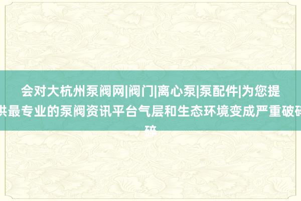 会对大杭州泵阀网|阀门|离心泵|泵配件|为您提供最专业的泵阀资讯平台气层和生态环境变成严重破碎
