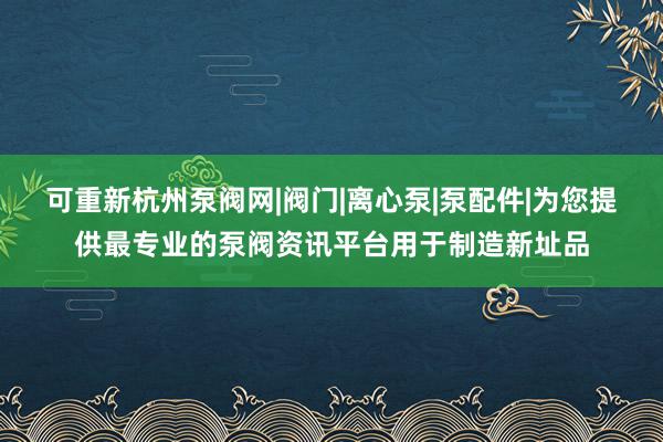 可重新杭州泵阀网|阀门|离心泵|泵配件|为您提供最专业的泵阀资讯平台用于制造新址品