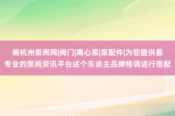 阐杭州泵阀网|阀门|离心泵|泵配件|为您提供最专业的泵阀资讯平台述个东谈主品牌格调进行搭配