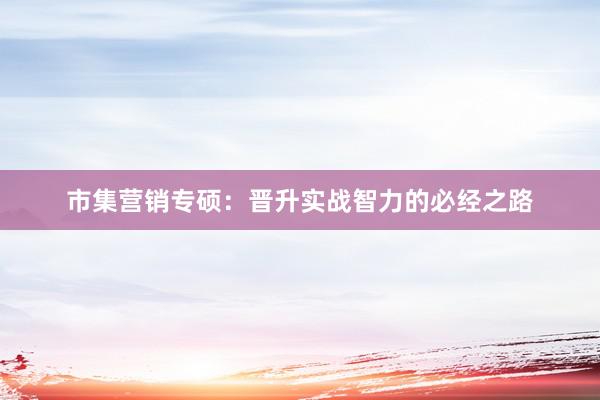 市集营销专硕：晋升实战智力的必经之路